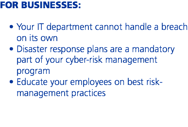 FOR BUSINESSES: Your IT department cannot handle a breach on its own
Disaster response plans are a mandatory part of your cyber-risk management program
Educate your employees on best risk-management practices