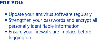 FOR YOU: Update your antivirus software regularly
Strengthen your passwords and encrypt all personally identifiable information
Ensure your firewalls are in place before logging on